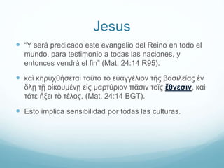 Jesus
 “Y será predicado este evangelio del Reino en todo el
mundo, para testimonio a todas las naciones, y
entonces vendrá el fin” (Mat. 24:14 R95).
 καὶ κηρυχθήσεται τοῦτο τὸ εὐαγγέλιον τῆς βασιλείας ἐν
ὅλῃ τῇ οἰκουμένῃ εἰς μαρτύριον πᾶσιν τοῖς ἔθνεσιν, καὶ
τότε ἥξει τὸ τέλος. (Mat. 24:14 BGT).
 Esto implica sensibilidad por todas las culturas.
 