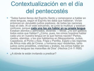 Contextualización en el día
del pentecostés
 “Todos fueron llenos del Espíritu Santo y comenzaron a hablar en
otras lenguas, según el Espíritu les daba que hablaran. Vivían
entonces en Jerusalén judíos piadosos, de todas las naciones
bajo el cielo. Al oír este estruendo, se juntó la multitud; y estaban
confusos, porque cada uno los oía hablar en su propia lengua.
Estaban atónitos y admirados, diciendo: -- Mirad, ¿no son galileos
todos estos que hablan? ¿Cómo, pues, los oímos nosotros hablar
cada uno en nuestra lengua en la que hemos nacido? Partos,
medos, elamitas, y los que habitamos en Mesopotamia, Judea,
Capadocia, el Ponto y Asia, Frigia y Panfilia, Egipto y las regiones
de África más allá de Cirene, y romanos aquí residentes, tanto
judíos como prosélitos, cretenses y árabes, los oímos hablar en
nuestras lenguas las maravillas de Dios” (Hechos 2:4-11 R95)
 ¿A dónde te están invitando a predicar?
 