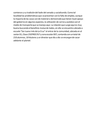 comienzo y su tradición del baile del venado y socializando. Como tal
localidad las problemáticas que sepresentan son la falta de empleo, aunque
la mayoría de las casas son de material a demostrado que tienen buen apoyo
del gobierno en algunos aspectos, la utilización de carros y autobús son el
medio de transporteque semaneja aquí. La relación que surgeaquí es muy
buena buscando el beneficio mutuo de todos, en ella se encuentra ubicada a
escuela “Sor Juana Inés deLa Cruz” al entrar de la comunidad, ubicada en el
sector 01, Clave 25EPR05767 y zona escolar 007, contando con un total de
210 alumnos, 10 titulares y un director que día a día se encargan de sacar
adelante el plantel.
 