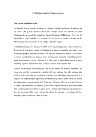 Contextualización de la enseñanza
Descripción de la institución
La Sociedad Educacional La Araucana se encuentra situado en el centro de Concepción
en Freire 1265 y fue construido hace poco tiempo, recién este febrero de 2013.
Antiguamente se encontraba situado en Camilo Henríquez 3022 desde 1985, pero fue
trasladado a Freire debido a la construcción de un liceo técnico, también de La
Araucana, en esa localización. Es un colegio particular pagado.
Cuando la institución fue fundada en 1985, su rol era principalmente ofrecer un servicio
de retoma de enseñanza media a trabajadores de ciertas compañías asociadas, como
Pétrox por ejemplo. También aceptaba a los hijos de trabajadores. Desde 1989 se abrió
al público y desde entonces funciona como un organismo particular en donde cualquiera
puede matricularse y cursar 2 años en 1, o 2X1 como le dicen. Básicamente se cursa
primero y segundo medio en un año, y tercero y cuarto medio en otro año.
Todavía se encuentra en construcción, por lo que carece de muchos elementos; No
posee una sala de computación ni calefacción para calentar las salas durante días
helados. Hace unos días se terminó de construir una habitación para secretaría y se
adquirió una impresora/fotocopiadora para el material de clases (antes había que utilizar
las máquinas de otras sucursales de la Araucana). Existe un televisor y un data show en
la sala de profesores que los docentes pueden utilizar para sus clases, pero estos deben
traer y usar sus propios notebooks, al no haber computadores disponibles para el uso de
libre de docentes. Solo existe wifi en la oficina del director y secretaría. No hay
biblioteca, ni diccionarios o libros de clases.
 