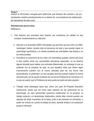 Tarea 3 
Analice la información recogida para determinar qué factores del contexto y de sus 
estudiantes incidirán prioritariamente en su diseño de una enseñanza de calidad para 
los estudiantes de este curso. 
Orientaciones para la tarea 
Refiérase a: 
1. Tres factores que priorizará para diseñar una enseñanza de calidad en ese 
contexto, fundamentando su selección. 
· Atención a la diversidad (NEE) Actividades que permitan que los niños con NEE, 
mantengan interés, durante todo el transcurso de esta y que puedan lograr un 
aprendizaje significativo y un interés constante por actividades más lúdicas y no 
tan estructuradas. 
· Considerar la autonomía de los niños con actividades guiadas, dentro del curso 
si bien existen niños con necesidades educativas especiales, no se observa 
alguna limitante para realizar una actividad diferenciada, sin embargo lo que se 
pretende con el proyecto de aula, es que aquellos niños que tienen algún 
inconveniente cuenten con la misma actividad pero de una forma más 
personalizada, la pretensión, es que aquellos alumnos puedan realizar la misma 
actividad pero con la ayuda constante de una de las Profesoras en formación o si 
es que se puede, que la Profesora de aula pueda ser parte de este proyecto. 
· Trabajar otras estrategias (para qué, cómo, por qué): El Proyecto Educativo 
Institucional, quiere que los niños sean capaces de ser autónomos en su 
aprendizaje, en esta oportunidad queremos implementar en el proyecto, el 
trabajo conjunto y el aprendizaje colaborativo, donde ellos mismos puedan ser 
capaces de dirigir momentos de la clase, junto a las docentes en formación, y 
poder ser críticos en cuanto al trabajo de otros, dándole énfasis a la evaluación 
grupal e individual. 
 