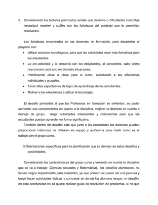 2. Considerando los factores priorizados señale qué desafíos o dificultades concretas 
necesitará resolver y cuáles son las fortalezas del contexto que le permitirán 
resolverlos. 
Las fortalezas encontradas en las docentes en formación, para desarrollar el 
proyecto son: 
· Utilizar recursos tecnológicos, para que las actividades sean más llamativas para 
los estudiantes. 
· La pro-actividad y la cercanía con los estudiantes, al conocerles, sabe cómo 
reaccionara cada uno en distintas situaciones. 
· Planificación clase a clase para el curso, atendiendo a las diferencias 
individuales y grupales. 
· Tener altas expectativas de logro de aprendizaje de los estudiantes. 
· Motivar a los estudiantes a utilizar la tecnología. 
El desafío primordial al que las Profesoras en formación se enfrentan, es poder 
aumentar sus conocimientos en cuanto a la disciplina, mejorar la destreza en cuanto a 
manejo de grupo, elegir actividades interesantes y motivadoras para que los 
estudiantes puedan aprender en forma significativa. 
También dentro del desafío esta que junto a los estudiantes las docentes puedan 
proporcionar instancias de reflexión en equipo y autónoma para medir como es el 
trabajo con el grupo curso. 
3.Orientaciones específicas para la planificación que se derivan de estos desafíos y 
posibilidades. 
Considerando las características del grupo curso y teniendo en cuenta la disciplina 
que se va a trabajar (Ciencias naturales y Matemática), los desafíos planteados, no 
tienen ningún impedimento para cumplirlos, ya que primero se quiere ver una película y 
luego hacer actividades lúdicas y concretas en donde los alumnos tengan un desafío, 
en esta oportunidad no se quiere realizar guías de resolución de problemas, si no que 
 