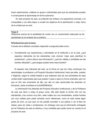 hacer experimentos y talleres en grupo e individuales para que los estudiantes puedan 
ir construyendo el aprendizaje en forma autónoma. 
En este proyecto de aula, se pretende dar énfasis a la experiencia concreta, a lo 
manipulable y con ellos lograr a cumplir los objetivos de la planificación o mejor dicho 
de la unidad que se verá. 
Tarea 4 
Reflexione acerca de la posibilidad de contar con un conocimiento adecuado se los 
estudiantes en el contexto de su práctica. 
Orientaciones para la tarea 
A través de la reflexión considere responder a preguntas tales como: 
1. Considerando sus experiencias y actividades en la institución y en el aula, ¿qué 
aspectos relevantes de los estudiantes cree conocer mejor para planificar la 
enseñanza?, ¿cómo obtuvo esa información?, ¿qué tan válidas y confiables son las 
fuentes utilizadas?, ¿qué sesgos pueden tener esas fuentes? 
El aspecto más relevante del aula, es la forma en que los niños construyen los 
aprendizajes, la profesora y el Proyecto Educativo Institucional, hace que ellos puedan 
ir eligiendo, según la unidad tratada lo que realizaran ese día, las actividades de cada 
unidad están organizadas para que puedan ir paso a paso en forma ordenada, pero sin 
que el niño sea consciente de ello, por ello en esta oportunidad las docentes en 
formación, darán el énfasis en la EXPERIENCIA. 
La información fue obtenida del Proyecto Educativo Institucional, y de la Profesora 
de aula que tiene a cargo el grupo curso, ella está desde el primer año con los 
estudiantes y los conoce muy bien, sabe cuáles son sus necesidades, ambas fuentes 
son muy validad para poder tomarlas como referencias, como en todo existe algún 
grado de error, ya que aquí no fue posible consultar a sus padres o ver el libro de 
clases, para ver notas o anotaciones, sin embargo creo que la información entregada 
por la Profesora de aula es efectiva y muy confiable para poder tomar en cuenta en el 
proyecto de aula. 
 