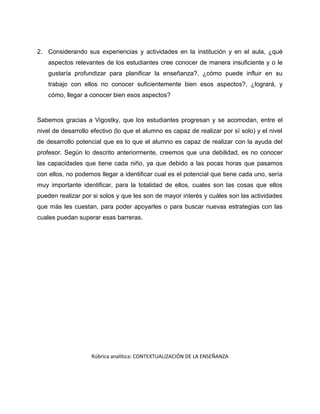 2. Considerando sus experiencias y actividades en la institución y en el aula, ¿qué 
aspectos relevantes de los estudiantes cree conocer de manera insuficiente y o le 
gustaría profundizar para planificar la enseñanza?, ¿cómo puede influir en su 
trabajo con ellos no conocer suficientemente bien esos aspectos?, ¿logrará, y 
cómo, llegar a conocer bien esos aspectos? 
Sabemos gracias a Vigostky, que los estudiantes progresan y se acomodan, entre el 
nivel de desarrollo efectivo (lo que el alumno es capaz de realizar por sí solo) y el nivel 
de desarrollo potencial que es lo que el alumno es capaz de realizar con la ayuda del 
profesor. Según lo descrito anteriormente, creemos que una debilidad, es no conocer 
las capacidades que tiene cada niño, ya que debido a las pocas horas que pasamos 
con ellos, no podemos llegar a identificar cual es el potencial que tiene cada uno, sería 
muy importante identificar, para la totalidad de ellos, cuales son las cosas que ellos 
pueden realizar por si solos y que les son de mayor interés y cuáles son las actividades 
que más les cuestan, para poder apoyarles o para buscar nuevas estrategias con las 
cuales puedan superar esas barreras. 
Rúbrica analítica: CONTEXTUALIZACIÓN DE LA ENSEÑANZA 
 