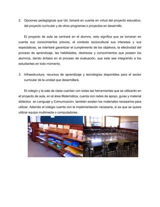 2. Opciones pedagógicas que Ud. tomará en cuenta en virtud del proyecto educativo, 
del proyecto curricular y de otros programas o proyectos en desarrollo. 
El proyecto de aula se centrará en el alumno, esto significa que se tomaran en 
cuenta sus conocimientos previos, el contexto sociocultural sus intereses y sus 
expectativas, se intentaré garantizar el cumplimiento de los objetivos, la efectividad del 
proceso de aprendizaje, las habilidades, destrezas y conocimientos que poseen los 
alumnos, dando énfasis en el proceso de evaluación, que este sea integrando a los 
estudiantes en todo momento. 
3. Infraestructura, recursos de aprendizaje y tecnologías disponibles para el sector 
curricular de la unidad que desarrollará. 
El colegio y la sala de clase cuentan con todas las herramientas que se utilizarán en 
el proyecto de aula, en el área Matemática, cuenta con redes de apoyo, guías y material 
didáctico en Lenguaje y Comunicación, también existen los materiales necesarios para 
utilizar. Además el colegio cuenta con la implementación necesaria, si es que se quiere 
utilizar equipo multimedia o computadores. 
 