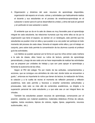 4. Organización y dinámica del aula: recursos de aprendizaje disponibles, 
organización del espacio en el aula, rutinas y actividades que habitualmente realiza 
el docente y sus estudiantes en el proceso de enseñanza-aprendizaje en el 
subsector o sector para el cual se desarrollará la unidad, y clima del aula en general 
y en particular en ese subsector o sector. 
El ambiente que se da en la sala de clases es muy favorable para el aprendizaje 
integral de cada estudiante, las relaciones humanas que hay entre ellos se da por la 
organización que tiene el espacio, se sientan en un rectángulo, este permite que los 
estudiantes se puedan mirar en ellos y que puedan a su vez poder ser participe en todo 
momento del proceso de cada clase, fomenta el respeto entre ellos y por el trabajo en 
conjunto, pero sobre todo permite la concentración de los alumnos cuando el profesor 
guía las actividades. 
Los hábitos se pueden apreciar por la forma en que los niños entran cada mañana 
a la sala de clases, ellos hacen su rutina de lectura, periodo de aprendizaje 
personalizado, y luego de eso cada uno se hace responsable de realizar las actividades 
que se preparan por unidades de trabajo y que son para apoyar el aprendizaje y 
fomentar la autonomía de los niños. 
Según el PEI del colegio “Es por medio de las actitudes, comportamientos y 
acciones, que se consigue una atmósfera de vida real, donde todos se encuentren a 
gusto.”, entonces es importante la rutina que tienen de lectura, la realización de fichas, 
la colación y a la vuelta de recreo el momento de reflexión personal y reflexión 
académica, todo esto permite y favorece a enseñar contenidos actitudinales y 
procesuales, todo esto va más allá de contenidos académicos, va dirigido a la 
superación personal de cada estudiante y a que este sea un ser integral lleno de 
virtudes. 
También los estudiantes poseen recursos de aprendizaje, comenzando por el 
pizarrón, estantes con material académico, materiales didácticos (Fichas de cálculo, 
regletas, textos escolares, lápices de colores, reglas, tijeras, pegamento, recursos 
audiovisuales, etc.). 
 