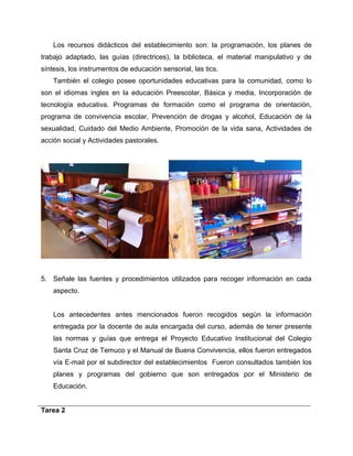 Los recursos didácticos del establecimiento son: la programación, los planes de 
trabajo adaptado, las guías (directrices), la biblioteca, el material manipulativo y de 
síntesis, los instrumentos de educación sensorial, las tics. 
También el colegio posee oportunidades educativas para la comunidad, como lo 
son el idiomas ingles en la educación Preescolar, Básica y media, Incorporación de 
tecnología educativa. Programas de formación como el programa de orientación, 
programa de convivencia escolar, Prevención de drogas y alcohol, Educación de la 
sexualidad, Cuidado del Medio Ambiente, Promoción de la vida sana, Actividades de 
acción social y Actividades pastorales. 
5. Señale las fuentes y procedimientos utilizados para recoger información en cada 
aspecto. 
Los antecedentes antes mencionados fueron recogidos según la información 
entregada por la docente de aula encargada del curso, además de tener presente 
las normas y guías que entrega el Proyecto Educativo Institucional del Colegio 
Santa Cruz de Temuco y el Manual de Buena Convivencia, ellos fueron entregados 
vía E-mail por el subdirector del establecimientos Fueron consultados también los 
planes y programas del gobierno que son entregados por el Ministerio de 
Educación. 
Tarea 2 
 