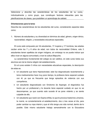Seleccione y describa las características de los estudiantes de su curso, 
individualmente y como grupo, que constituyen factores relevantes para las 
planificaciones de clases, que posibiliten un aprendizaje de calidad. 
Orientaciones para la tarea 
Describa las características de los estudiantes del curso, considerando aspectos tales 
como: 
1. Número de estudiantes y su diversidad en términos de edad, género, origen étnico, 
nacionalidad, religión, y necesidades educativas especiales. 
El curso está compuesto por 34 estudiantes, 17 mujeres y 17 hombres, las edades 
oscilan entre los 7 y 8 años de edad, son todos de nacionalidad Chilena, solo 3 
estudiantes tienen apellidos de origen indígena, sin embargo no se puede indicar que 
ellos vivan en alguna comunidad y vivan la cultura Mapuche. 
La característica fundamental del colegio es ser católico, en este curso todos sus 
alumnos son de la misma religión del establecimiento. 
En el curso existen 5 niños con necesidades educativas especiales, la descripción 
de estas es: 
· Un estudiante que tiene Hiperactividad, este fue diagnosticado recientemente y 
toma medicamentos hace muy poco tiempo, la profesora tiene especial cuidado 
con él, ya que es frecuente que tenga episodios de violencia con sus 
compañeros. 
· Un estudiante diagnosticado con Síndrome de Asperger, el diagnóstico fue 
hecho por un profesional y la docente tiene especial cuidado en que no se 
descompense, ya que cuando esto sucede él se pone violento y se siente 
culpable de ello. 
· Un estudiante que nació con Espina bífida, lo que le provoca trastornos urinarios, 
la mamá, va constantemente al establecimiento, dos o tres veces al día, para 
poder cambiar su ropa interior y que el niño tenga una vida normal, dentro de lo 
posible. Este mismo estudiante trabaja semanalmente con la Educadora 
 