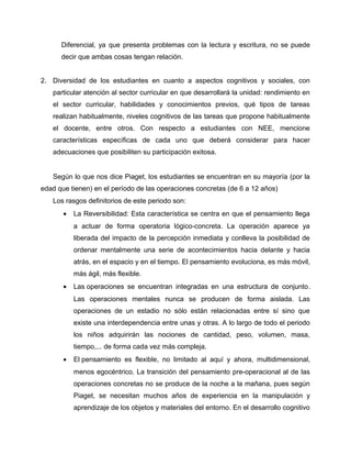Diferencial, ya que presenta problemas con la lectura y escritura, no se puede 
decir que ambas cosas tengan relación. 
2. Diversidad de los estudiantes en cuanto a aspectos cognitivos y sociales, con 
particular atención al sector curricular en que desarrollará la unidad: rendimiento en 
el sector curricular, habilidades y conocimientos previos, qué tipos de tareas 
realizan habitualmente, niveles cognitivos de las tareas que propone habitualmente 
el docente, entre otros. Con respecto a estudiantes con NEE, mencione 
características específicas de cada uno que deberá considerar para hacer 
adecuaciones que posibiliten su participación exitosa. 
Según lo que nos dice Piaget, los estudiantes se encuentran en su mayoría (por la 
edad que tienen) en el período de las operaciones concretas (de 6 a 12 años) 
Los rasgos definitorios de este periodo son: 
· La Reversibilidad: Esta característica se centra en que el pensamiento llega 
a actuar de forma operatoria lógico-concreta. La operación aparece ya 
liberada del impacto de la percepción inmediata y conlleva la posibilidad de 
ordenar mentalmente una serie de acontecimientos hacia delante y hacia 
atrás, en el espacio y en el tiempo. El pensamiento evoluciona, es más móvil, 
más ágil, más flexible. 
· Las operaciones se encuentran integradas en una estructura de conjunto. 
Las operaciones mentales nunca se producen de forma aislada. Las 
operaciones de un estadio no sólo están relacionadas entre sí sino que 
existe una interdependencia entre unas y otras. A lo largo de todo el periodo 
los niños adquirirán las nociones de cantidad, peso, volumen, masa, 
tiempo,... de forma cada vez más compleja. 
· El pensamiento es flexible, no limitado al aquí y ahora, multidimensional, 
menos egocéntrico. La transición del pensamiento pre-operacional al de las 
operaciones concretas no se produce de la noche a la mañana, pues según 
Piaget, se necesitan muchos años de experiencia en la manipulación y 
aprendizaje de los objetos y materiales del entorno. En el desarrollo cognitivo 
 