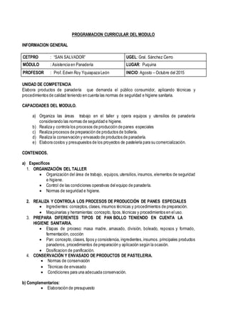 PROGRAMACION CURRICULAR DEL MODULO
INFORMACION GENERAL
CETPRO : “SAN SALVADOR” UGEL: Gral. Sánchez Cerro
MÓDULO : Asistencia en Panadería LUGAR: Puquina
PROFESOR : Prof. Edwin Roy Yquiapaza León INICIO: Agosto – Octubre del 2015
UNIDAD DE COMPETENCIA
Elabora productos de panadería que demanda el público consumidor, aplicando técnicas y
procedimientos de calidad teniendo en cuenta las normas de seguridad e higiene sanitaria.
CAPACIDADES DEL MODULO.
a) Organiza las áreas trabajo en el taller y opera equipos y utensilios de panadería
considerando las normas de seguridad e higiene.
b) Realiza y controla los procesos de producción de panes especiales
c) Realiza procesos de preparación de productos de bollería.
d) Realiza la conservación y envasado de productos de panadería.
e) Elabora costos y presupuestos de los proyectos de pastelería para su comercialización.
CONTENIDOS.
a) Específicos
1. ORGANIZACIÓN DEL TALLER
 Organización del área de trabajo, equipos, utensilios, insumos, elementos de seguridad
e higiene.
 Control de las condiciones operativas del equipo de panadería.
 Normas de seguridad e higiene.
2. REALIZA Y CONTROLA LOS PROCESOS DE PRODUCCIÓN DE PANES ESPECIALES
 Ingredientes: conceptos, clases, insumos técnicas y procedimientos de preparación.
 Maquinarias y herramientas: concepto, tipos, técnicas y procedimientos en el uso.
3. PREPARA DIFERENTES TIPOS DE PAN BOLLO TENIENDO EN CUENTA LA
HIGIENE SANITARIA.
 Etapas de proceso: masa madre, amasado, división, boleado, reposos y formado,
fermentación, cocción
 Pan: concepto, clases, tipos y consistencia, ingredientes, insumos. principales productos
panaderos, procedimientos de preparación y aplicación según la ocasión.
 Dosificacion de panificación.
4. CONSERVACIÓN Y ENVASADO DE PRODUCTOS DE PASTELERIA.
 Normas de conservación
 Técnicas de envasado
 Condiciones para una adecuada conservación.
b) Complementarios:
 Elaboración de presupuesto
 