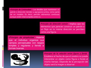 •Principio de Continuidad - Los detalles que mantienen un
patrón o dirección tienden a agruparse juntos, como parte
de un modelo. Es decir, percibir elementos continuos
aunque estén interrumpidos entre sí.
Principio de dirección común- Implica que los
elementos que parecen construir un patrón o
un flujo en la misma dirección se perciben
como una figura.
•Principio de simplicidad- Asienta
que el individuo organiza sus
campos perceptuales con rasgos
simples y regulares y tiende a
formas buenas.
Principio de la relación entre figura y fondo-
Establece el hecho de que el cerebro no puede
interpretar un objeto como figura o fondo al
mismo tiempo. Depende de la percepción del
objeto será la imagen a observar
 