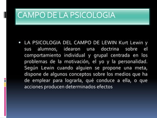 CAMPODE LA PSICOLOGIA
 LA PSICOLOGIA DEL CAMPO DE LEWIN Kurt Lewin y
sus alumnos, idearon una doctrina sobre el
comportamiento individual y grupal centrada en los
problemas de la motivación, el yo y la personalidad.
Según Lewin cuando alguien se propone una meta,
dispone de algunos conceptos sobre los medios que ha
de emplear para lograrla, qué conduce a ella, o que
acciones producen determinados efectos
 