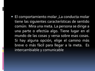  El comportamiento molar ,La conducta molar
tiene las siguientes características de sentido
común: Mira una meta. La persona se dirige a
una parte o efectúa algo. Tiene lugar en el
mundo de las cosas y versa sobre esas cosas.
Si hay alguna opción, elige el camino más
breve o más fácil para llegar a la meta. Es
intercambiable y comunicable
 