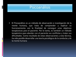 Psicoanálisis
 El Psicoanálisis es un método de observación e investigación de la
mente humana, que trata de comprender y explicar su
funcionamiento con la finalidad de conseguir unos objetivos
terapéuticos para el paciente. Por lo tanto, es también un método
terapéutico para abordar con el paciente sus conflictos y tratar sus
dificultades. Como resultado de estas observaciones y esta técnica,
ha sido posible desarrollar una teoría psicológica de la conducta y de
la mente humana
 