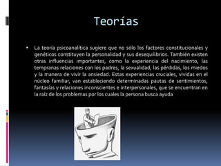 Teorías
 La teoría psicoanalítica sugiere que no sólo los factores constitucionales y
genéticos constituyen la personalidad y sus desequilibrios. También existen
otras influencias importantes, como la experiencia del nacimiento, las
tempranas relaciones con los padres, la sexualidad, las pérdidas, los miedos
y la manera de vivir la ansiedad. Estas experiencias cruciales, vividas en el
núcleo familiar, van estableciendo determinadas pautas de sentimientos,
fantasías y relaciones inconscientes e interpersonales, que se encuentran en
la raíz de los problemas por los cuales la persona busca ayuda
 