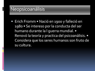Neopsicoanálisis
 Erich Fromm • Nació en 1900 y falleció en
1980 • Se intereso por la conducta del ser
humano durante la l guerra mundial. •
Renovó la teoría y practica del psicoanálisis. •
Considera que los seres humanos son fruto de
su cultura.
 