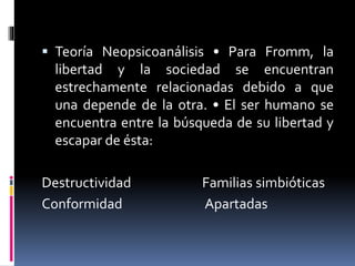  Teoría Neopsicoanálisis • Para Fromm, la
libertad y la sociedad se encuentran
estrechamente relacionadas debido a que
una depende de la otra. • El ser humano se
encuentra entre la búsqueda de su libertad y
escapar de ésta:
Destructividad Familias simbióticas
Conformidad Apartadas
 