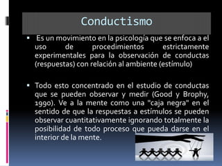 Conductismo
 Es un movimiento en la psicología que se enfoca a el
uso de procedimientos estrictamente
experimentales para la observación de conductas
(respuestas) con relación al ambiente (estímulo)
 Todo esto concentrado en el estudio de conductas
que se pueden observar y medir (Good y Brophy,
1990). Ve a la mente como una "caja negra" en el
sentido de que la respuestas a estímulos se pueden
observar cuantitativamente ignorando totalmente la
posibilidad de todo proceso que pueda darse en el
interior de la mente.
 
