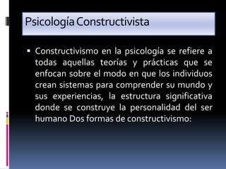 PsicologíaConstructivista
 Constructivismo en la psicología se refiere a
todas aquellas teorías y prácticas que se
enfocan sobre el modo en que los individuos
crean sistemas para comprender su mundo y
sus experiencias, la estructura significativa
donde se construye la personalidad del ser
humano Dos formas de constructivismo:
 