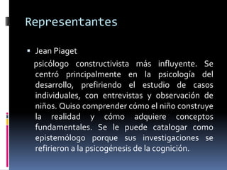 Representantes
 Jean Piaget
psicólogo constructivista más influyente. Se
centró principalmente en la psicología del
desarrollo, prefiriendo el estudio de casos
individuales, con entrevistas y observación de
niños. Quiso comprender cómo el niño construye
la realidad y cómo adquiere conceptos
fundamentales. Se le puede catalogar como
epistemólogo porque sus investigaciones se
refirieron a la psicogénesis de la cognición.
 