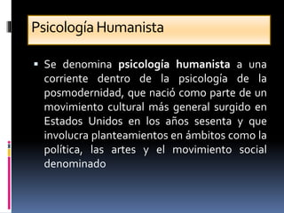 PsicologíaHumanista
 Se denomina psicología humanista a una
corriente dentro de la psicología de la
posmodernidad, que nació como parte de un
movimiento cultural más general surgido en
Estados Unidos en los años sesenta y que
involucra planteamientos en ámbitos como la
política, las artes y el movimiento social
denominado
 