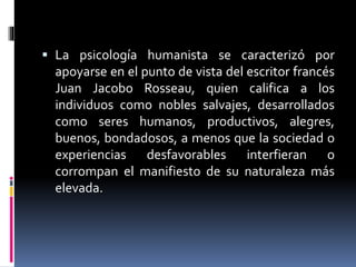  La psicología humanista se caracterizó por
apoyarse en el punto de vista del escritor francés
Juan Jacobo Rosseau, quien califica a los
individuos como nobles salvajes, desarrollados
como seres humanos, productivos, alegres,
buenos, bondadosos, a menos que la sociedad o
experiencias desfavorables interfieran o
corrompan el manifiesto de su naturaleza más
elevada.
 