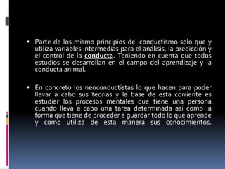  Parte de los mismo principios del conductismo solo que y
utiliza variables intermedias para el análisis, la predicción y
el control de la conducta. Teniendo en cuenta que todos
estudios se desarrollan en el campo del aprendizaje y la
conducta animal.
 En concreto los neoconductistas lo que hacen para poder
llevar a cabo sus teorías y la base de esta corriente es
estudiar los procesos mentales que tiene una persona
cuando lleva a cabo una tarea determinada así como la
forma que tiene de proceder a guardar todo lo que aprende
y como utiliza de esta manera sus conocimientos.
 