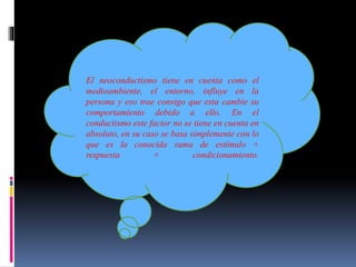 El neoconductismo tiene en cuenta como el
medioambiente, el entorno, influye en la
persona y eso trae consigo que esta cambie su
comportamiento debido a ello. En el
conductismo este factor no se tiene en cuenta en
absoluto, en su caso se basa simplemente con lo
que es la conocida suma de estímulo +
respuesta + condicionamiento.
 