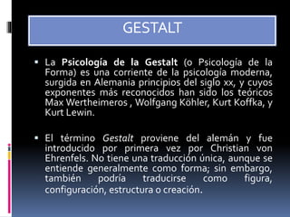 GESTALT
 La Psicología de la Gestalt (o Psicología de la
Forma) es una corriente de la psicología moderna,
surgida en Alemania principios del siglo xx, y cuyos
exponentes más reconocidos han sido los teóricos
Max Wertheimeros , Wolfgang Köhler, Kurt Koffka, y
Kurt Lewin.
 El término Gestalt proviene del alemán y fue
introducido por primera vez por Christian von
Ehrenfels. No tiene una traducción única, aunque se
entiende generalmente como forma; sin embargo,
también podría traducirse como figura,
configuración, estructura o creación.
 