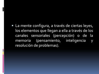  La mente configura, a través de ciertas leyes,
los elementos que llegan a ella a través de los
canales sensoriales (percepción) o de la
memoria (pensamiento, inteligencia y
resolución de problemas).
 
