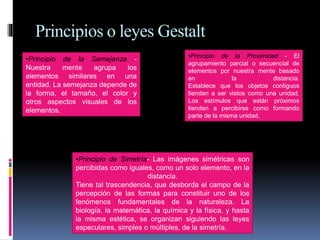 Principios o leyes Gestalt
•Principio de la Semejanza -
Nuestra mente agrupa los
elementos similares en una
entidad. La semejanza depende de
la forma, el tamaño, el color y
otros aspectos visuales de los
elementos.
•Principio de la Proximidad - El
agrupamiento parcial o secuencial de
elementos por nuestra mente basado
en la distancia.
Establece que los objetos contiguos
tienden a ser vistos como una unidad.
Los estímulos que están próximos
tienden a percibirse como formando
parte de la misma unidad.
•Principio de Simetría- Las imágenes simétricas son
percibidas como iguales, como un solo elemento, en la
distancia.
Tiene tal trascendencia, que desborda el campo de la
percepción de las formas para constituir uno de los
fenómenos fundamentales de la naturaleza. La
biología, la matemática, la química y la física, y hasta
la misma estética, se organizan siguiendo las leyes
especulares, simples o múltiples, de la simetría.
 