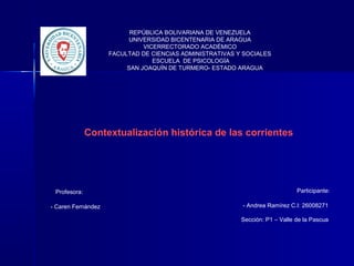 REPÚBLICA BOLIVARIANA DE VENEZUELA
UNIVERSIDAD BICENTENARIA DE ARAGUA
VICERRECTORADO ACADÉMICO
FACULTAD DE CIENCIAS ADMINISTRATIVAS Y SOCIALES
ESCUELA DE PSICOLOGÍA
SAN JOAQUÍN DE TURMERO- ESTADO ARAGUA
Participante:
- Andrea Ramírez C.I: 26008271
Sección: P1 – Valle de la Pascua
Profesora:
- Caren Fernández
Contextualización histórica de las corrientes
 