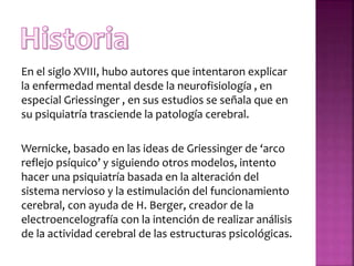 En el siglo XVIII, hubo autores que intentaron explicar
la enfermedad mental desde la neurofisiología , en
especial Griessinger , en sus estudios se señala que en
su psiquiatría trasciende la patología cerebral.
Wernicke, basado en las ideas de Griessinger de ‘arco
reflejo psíquico’ y siguiendo otros modelos, intento
hacer una psiquiatría basada en la alteración del
sistema nervioso y la estimulación del funcionamiento
cerebral, con ayuda de H. Berger, creador de la
electroencelografía con la intención de realizar análisis
de la actividad cerebral de las estructuras psicológicas.
 