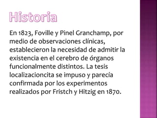 En 1823, Foville y Pinel Granchamp, por
medio de observaciones clínicas,
establecieron la necesidad de admitir la
existencia en el cerebro de órganos
funcionalmente distintos. La tesis
localizacioncita se impuso y parecía
confirmada por los experimentos
realizados por Fristch y Hitzig en 1870.
 