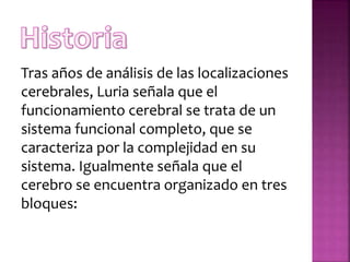 Tras años de análisis de las localizaciones
cerebrales, Luria señala que el
funcionamiento cerebral se trata de un
sistema funcional completo, que se
caracteriza por la complejidad en su
sistema. Igualmente señala que el
cerebro se encuentra organizado en tres
bloques:
 