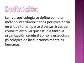 La neuropsicología se define como un
método interdisciplinarios por excelencia
en el que toman parte diversas áreas del
conocimiento, ya que estudia tanto la
organización cerebral como la estructura
psicológica de las funciones mentales
humanas.
 