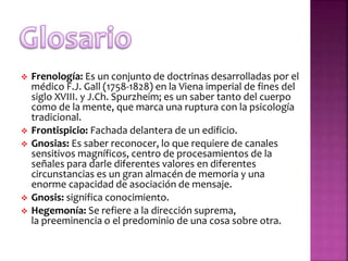  Frenología: Es un conjunto de doctrinas desarrolladas por el
médico F.J. Gall (1758-1828) en la Viena imperial de fines del
siglo XVIII. y J.Ch. Spurzheim; es un saber tanto del cuerpo
como de la mente, que marca una ruptura con la psicología
tradicional.
 Frontispicio: Fachada delantera de un edificio.
 Gnosias: Es saber reconocer, lo que requiere de canales
sensitivos magníficos, centro de procesamientos de la
señales para darle diferentes valores en diferentes
circunstancias es un gran almacén de memoria y una
enorme capacidad de asociación de mensaje.
 Gnosis: significa conocimiento.
 Hegemonía: Se refiere a la dirección suprema,
la preeminencia o el predominio de una cosa sobre otra.
 