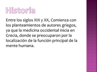 Entre los siglos XIX y XX, Comienza con
los planteamientos de autores griegos,
ya que la medicina occidental inicia en
Grecia, donde se preocuparon por la
localización de la función principal de la
mente humana.
 