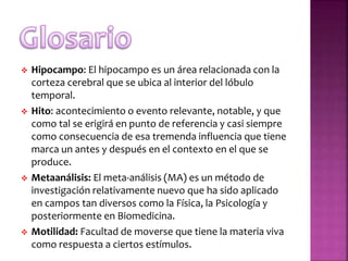  Hipocampo: El hipocampo es un área relacionada con la
corteza cerebral que se ubica al interior del lóbulo
temporal.
 Hito: acontecimiento o evento relevante, notable, y que
como tal se erigirá en punto de referencia y casi siempre
como consecuencia de esa tremenda influencia que tiene
marca un antes y después en el contexto en el que se
produce.
 Metaanálisis: El meta-análisis (MA) es un método de
investigación relativamente nuevo que ha sido aplicado
en campos tan diversos como la Física, la Psicología y
posteriormente en Biomedicina.
 Motilidad: Facultad de moverse que tiene la materia viva
como respuesta a ciertos estímulos.
 