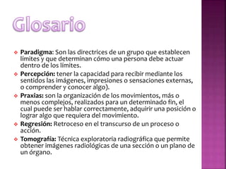  Paradigma: Son las directrices de un grupo que establecen
límites y que determinan cómo una persona debe actuar
dentro de los límites.
 Percepción: tener la capacidad para recibir mediante los
sentidos las imágenes, impresiones o sensaciones externas,
o comprender y conocer algo).
 Praxias: son la organización de los movimientos, más o
menos complejos, realizados para un determinado fin, el
cual puede ser hablar correctamente, adquirir una posición o
lograr algo que requiera del movimiento.
 Regresión: Retroceso en el transcurso de un proceso o
acción.
 Tomografía: Técnica exploratoria radiográfica que permite
obtener imágenes radiológicas de una sección o un plano de
un órgano.
 