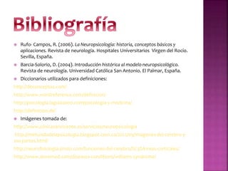  Rufo- Campos, R. (2006). La Neuropsicología: historia, conceptos básicos y
aplicaciones. Revista de neurología. Hospitales Universitarios Virgen del Rocío.
Sevilla, España.
 Barcia-Solorio, D. (2004). Introducción histórica al modelo neuropsicológico.
Revista de neurología. Universidad Católica San Antonio. El Palmar, España.
 Diccionarios utilizados para definiciones:
http://deconceptos.com/
http://www.wordreference.com/definicion/
http://psicologia.laguia2000.com/psicologia-y-medicina/
http://definicion.de/
 Imágenes tomada de:
http://www.clinicasanvicente.es/servicios/neuropsicologia
http://mimundodelapsicologia.blogspot.com.co/2012/09/imagenes-del-cerebro-y-
sus-partes.html/
http://neurofisiologia.jimdo.com/funciones-del-cerebro/%C3%A1reas-corticales/
http://www.dovemed.com/diseases-conditions/williams-syndrome/
 