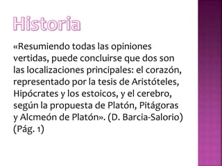 «Resumiendo todas las opiniones
vertidas, puede concluirse que dos son
las localizaciones principales: el corazón,
representado por la tesis de Aristóteles,
Hipócrates y los estoicos, y el cerebro,
según la propuesta de Platón, Pitágoras
y Alcmeón de Platón». (D. Barcia-Salorio)
(Pág. 1)
 
