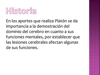 En los aportes que realiza Platón se da
importancia a la demostración del
dominio del cerebro en cuanto a sus
funciones mentales, por establecer que
las lesiones cerebrales afectan algunas
de sus funciones.
 
