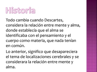 Todo cambia cuando Descartes,
considera la relación entre mente y alma,
donde establecía que el alma se
identificaba con el pensamiento y el
cuerpo como materia, que nada tenían
en común.
Lo anterior, significo que desapareciera
el tema de localizaciones cerebrales y se
considerara la relación entre mente y
alma.
 