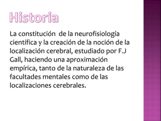 La constitución de la neurofisiología
científica y la creación de la noción de la
localización cerebral, estudiado por F.J
Gall, haciendo una aproximación
empírica, tanto de la naturaleza de las
facultades mentales como de las
localizaciones cerebrales.
 