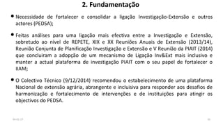 2. Fundamentação
Necessidade de fortalecer e consolidar a ligação Investigação-Extensão e outros
actores (PEDSA);
Feitas análises para uma ligação mais efectiva entre a Investigação e Extensão,
sobretudo ao nível de REPETE, XIX e XX Reuniões Anuais de Extensão (2013/14),
Reunião Conjunta de Planificação Investigação e Extensão e V Reunião da PIAIT (2014)
que concluiram a adopção de um mecanismo de Ligação Inv&Ext mais inclusivo e
manter a actual plataforma de investigação PIAIT com o seu papel de fortalecer o
IIAM;
O Colectivo Técnico (9/12/2014) recomendou o estabelecimento de uma plataforma
Nacional de extensão agrária, abrangente e incluisiva para responder aos desafios de
harmonização e fortalecimento de intervenções e de instituições para atingir os
objectivos do PEDSA.
04-01-17 10
 