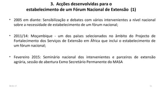 3. Acções desenvolvidas para o
estabelecimento de um Fórum Nacional de Extensão (1)
• 2005 em diante: Sensibilização e debates com vários intervenientes a nível nacional
sobre a necessidade de estabelecimento de um fórum nacional;
• 2011/14: Moçambique - um dos países selecionados no âmbito do Projecto de
Fortalecimento dos Serviços de Extensão em África que inclui o estabelecimento de
um fórum nacional;
• Fevereiro 2015: Seminário nacional dos intervenientes e parceiros de extensão
agrária, sessão de abertura Exmo Secretário Permanente do MASA
1104-01-17
 