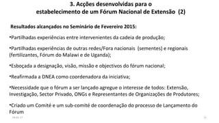 3. Acções desenvolvidas para o
estabelecimento de um Fórum Nacional de Extensão (2)
Resultados alcançados no Seminário de Fevereiro 2015:
•Partilhadas experiências entre intervenientes da cadeia de produção;
•Partilhadas experiências de outras redes/Fora nacionais (sementes) e regionais
(fertilizantes, Fórum do Malawi e de Uganda);
•Esboçada a designação, visão, missão e objectivos do fórum nacional;
•Reafirmada a DNEA como coordenadora da iniciativa;
•Necessidade que o fórum a ser lançado agregue o interesse de todos: Extensão,
Investigação, Sector Privado, ONGs e Representantes de Organizações de Produtores;
•Criado um Comité e um sub-comité de coordenação do processo de Lançamento do
Fórum
1204-01-17
 