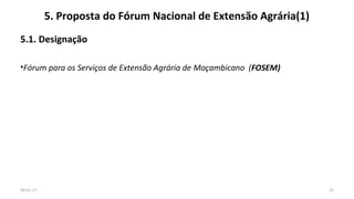 5. Proposta do Fórum Nacional de Extensão Agrária(1)
5.1. Designação
•Fórum para os Serviços de Extensão Agrária de Moçambicano (FOSEM)
1504-01-17
 
