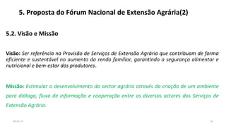 5. Proposta do Fórum Nacional de Extensão Agrária(2)
5.2. Visão e Missão
Visão: Ser referência na Provisão de Serviços de Extensão Agrária que contribuam de forma
eficiente e sustentável no aumento da renda familiar, garantindo a segurança alimentar e
nutricional e bem-estar dos produtores.
Missão: Estimular o desenvolvimento do sector agrário através da criação de um ambiente
para diálogo, fluxo de informação e cooperação entre os diversos actores dos Serviços de
Extensão Agrária.
1604-01-17
 